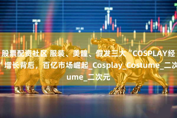 股票配资社区 服装、美瞳、假发三大“COSPLAY经济”增长背后，百亿市场崛起_Cosplay_Costume_二次元