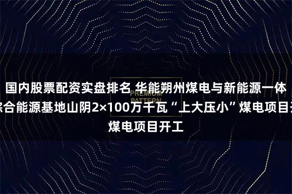 国内股票配资实盘排名 华能朔州煤电与新能源一体化综合能源基地山阴2×100万千瓦“上大压小”煤电项目开工