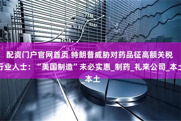 配资门户官网首页 特朗普威胁对药品征高额关税 行业人士：“美国制造”未必实惠_制药_礼来公司_本土