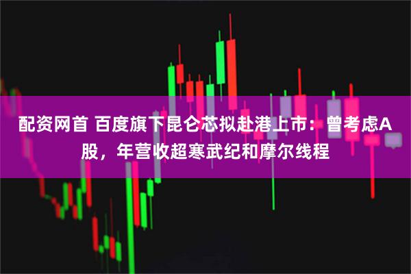 配资网首 百度旗下昆仑芯拟赴港上市：曾考虑A股，年营收超寒武纪和摩尔线程